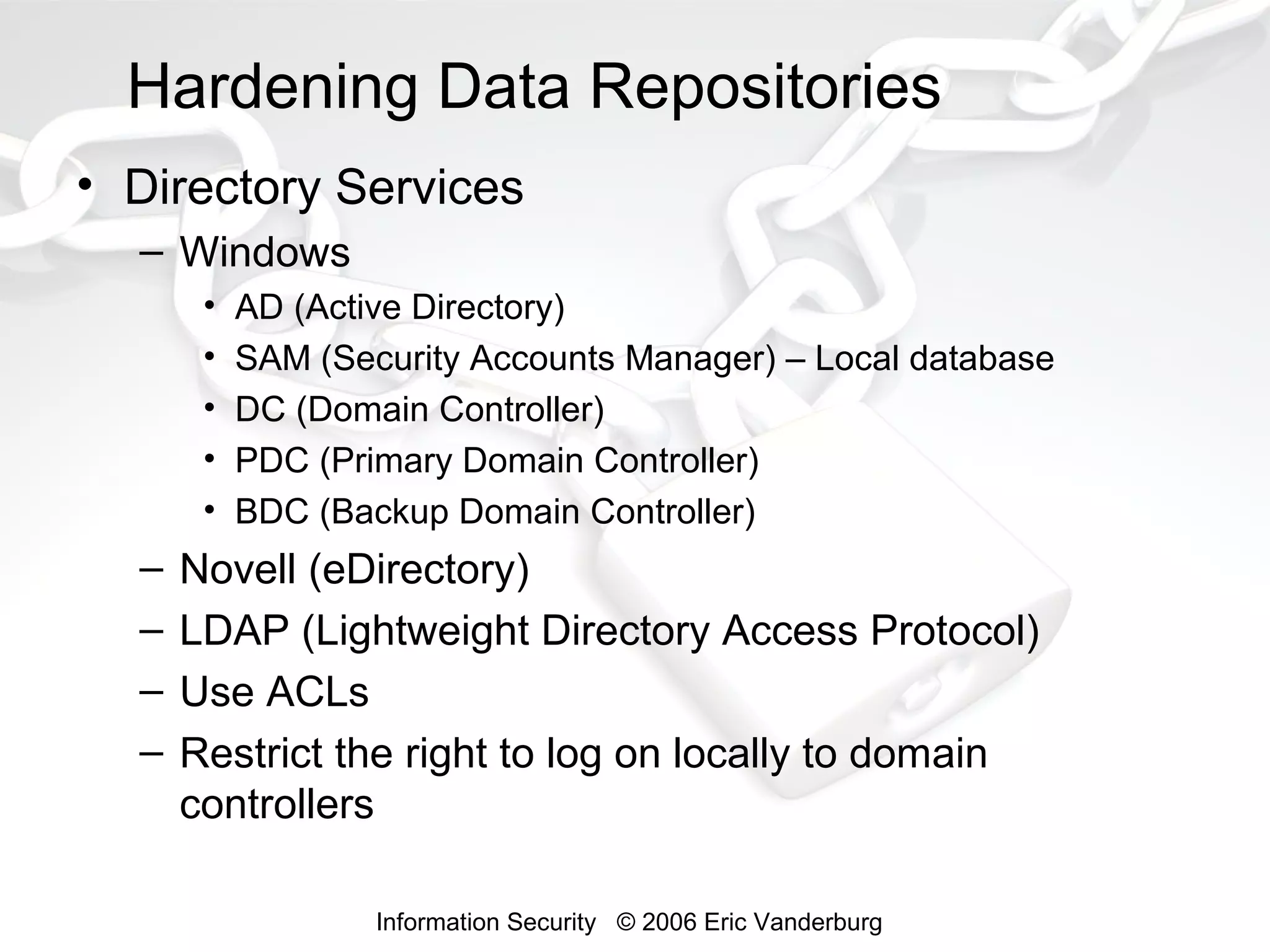 Hardening Data Repositories
• Directory Services
– Windows
•
•
•
•
•

–
–
–
–

AD (Active Directory)
SAM (Security Accounts Manager) – Local database
DC (Domain Controller)
PDC (Primary Domain Controller)
BDC (Backup Domain Controller)

Novell (eDirectory)
LDAP (Lightweight Directory Access Protocol)
Use ACLs
Restrict the right to log on locally to domain
controllers
Information Security © 2006 Eric Vanderburg

 
