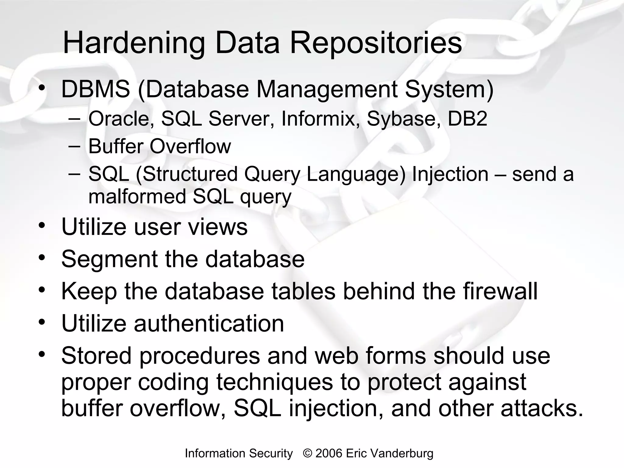 Hardening Data Repositories
• DBMS (Database Management System)
– Oracle, SQL Server, Informix, Sybase, DB2
– Buffer Overflow
– SQL (Structured Query Language) Injection – send a
malformed SQL query

•
•
•
•
•

Utilize user views
Segment the database
Keep the database tables behind the firewall
Utilize authentication
Stored procedures and web forms should use
proper coding techniques to protect against
buffer overflow, SQL injection, and other attacks.
Information Security © 2006 Eric Vanderburg

 