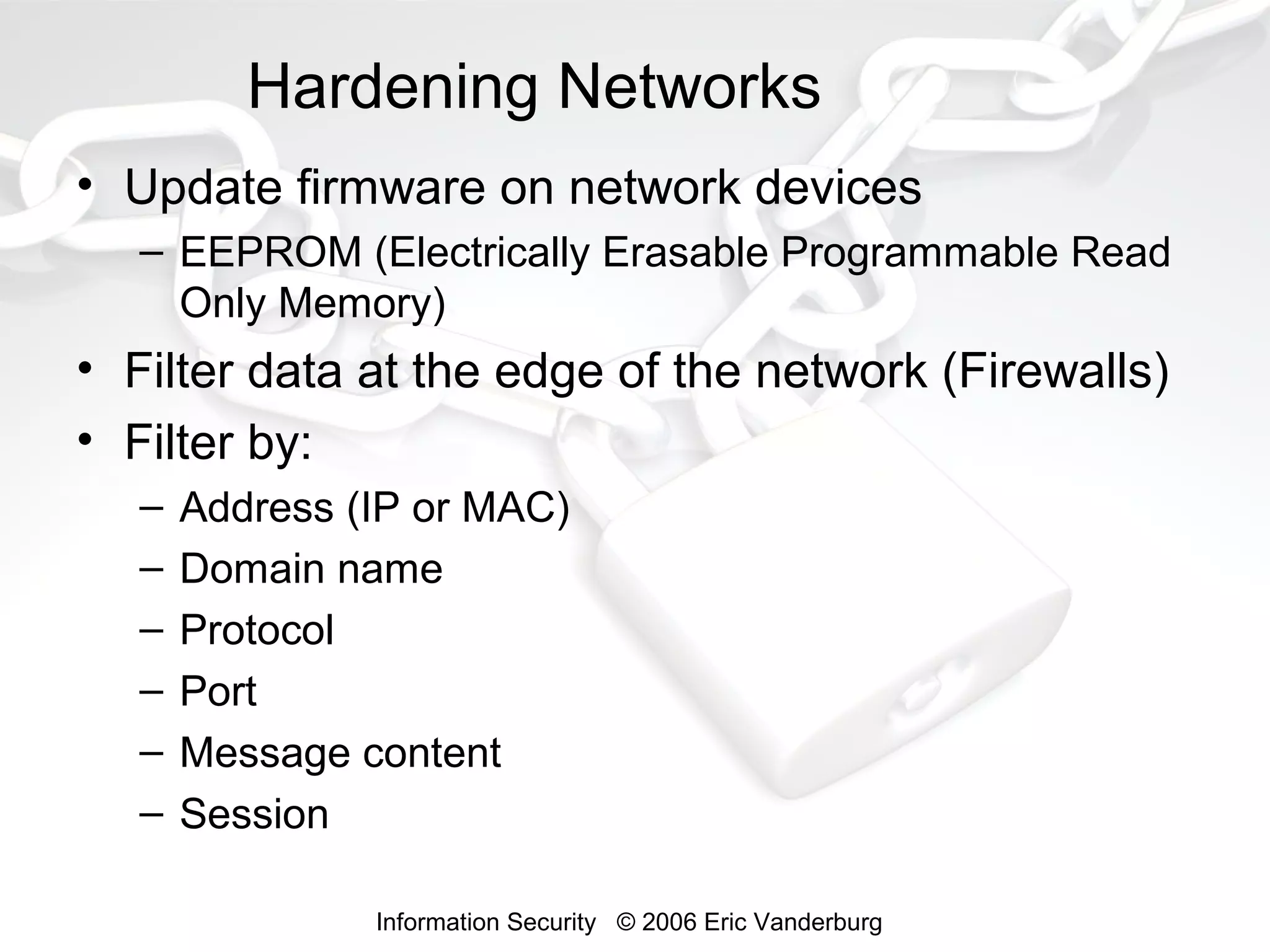Hardening Networks
• Update firmware on network devices
– EEPROM (Electrically Erasable Programmable Read
Only Memory)

• Filter data at the edge of the network (Firewalls)
• Filter by:
–
–
–
–
–
–

Address (IP or MAC)
Domain name
Protocol
Port
Message content
Session
Information Security © 2006 Eric Vanderburg

 