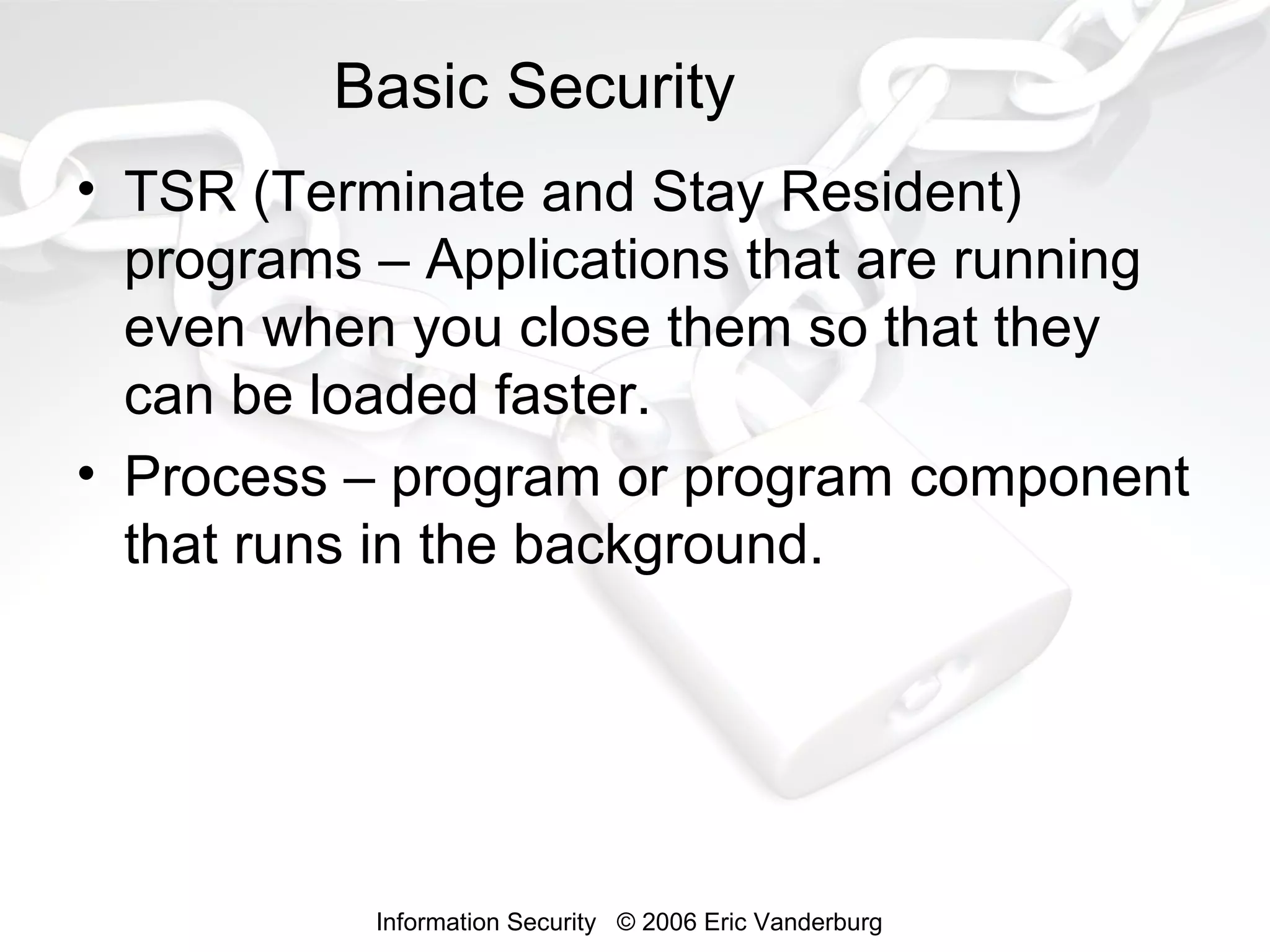 Basic Security
• TSR (Terminate and Stay Resident)
programs – Applications that are running
even when you close them so that they
can be loaded faster.
• Process – program or program component
that runs in the background.

Information Security © 2006 Eric Vanderburg

 