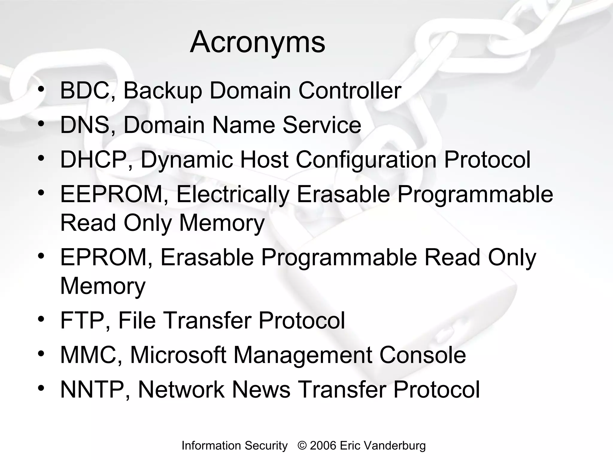 Acronyms
•
•
•
•
•
•
•
•

BDC, Backup Domain Controller
DNS, Domain Name Service
DHCP, Dynamic Host Configuration Protocol
EEPROM, Electrically Erasable Programmable
Read Only Memory
EPROM, Erasable Programmable Read Only
Memory
FTP, File Transfer Protocol
MMC, Microsoft Management Console
NNTP, Network News Transfer Protocol
Information Security © 2006 Eric Vanderburg

 