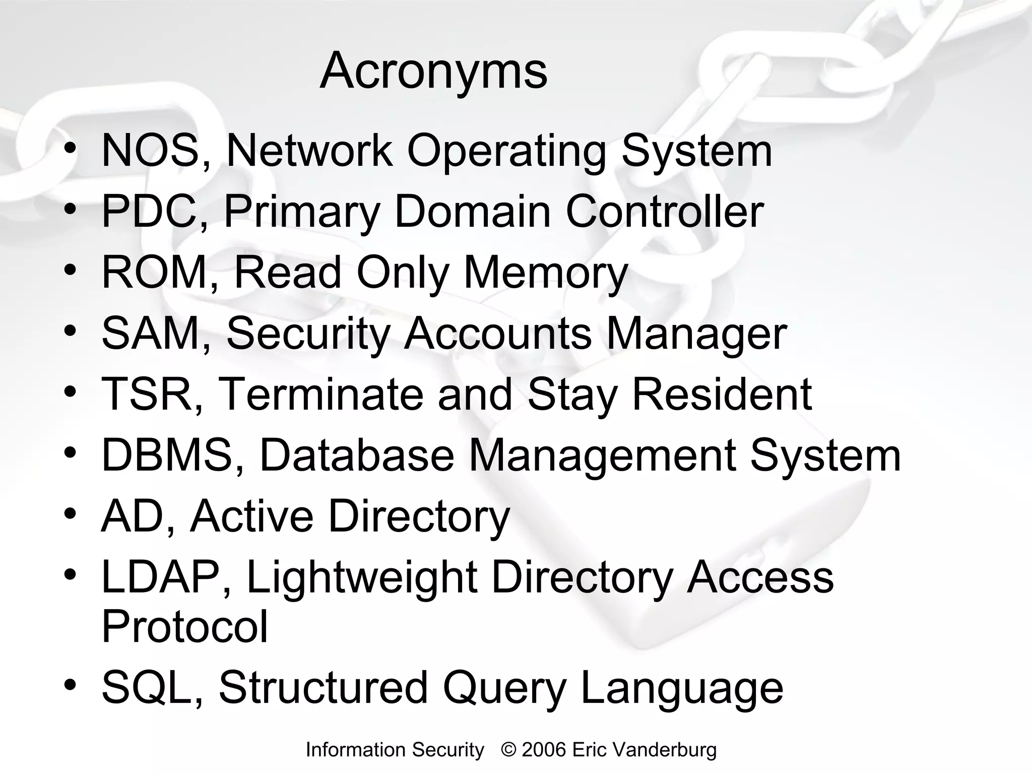 Acronyms
•
•
•
•
•
•
•
•

NOS, Network Operating System
PDC, Primary Domain Controller
ROM, Read Only Memory
SAM, Security Accounts Manager
TSR, Terminate and Stay Resident
DBMS, Database Management System
AD, Active Directory
LDAP, Lightweight Directory Access
Protocol
• SQL, Structured Query Language
Information Security © 2006 Eric Vanderburg

 