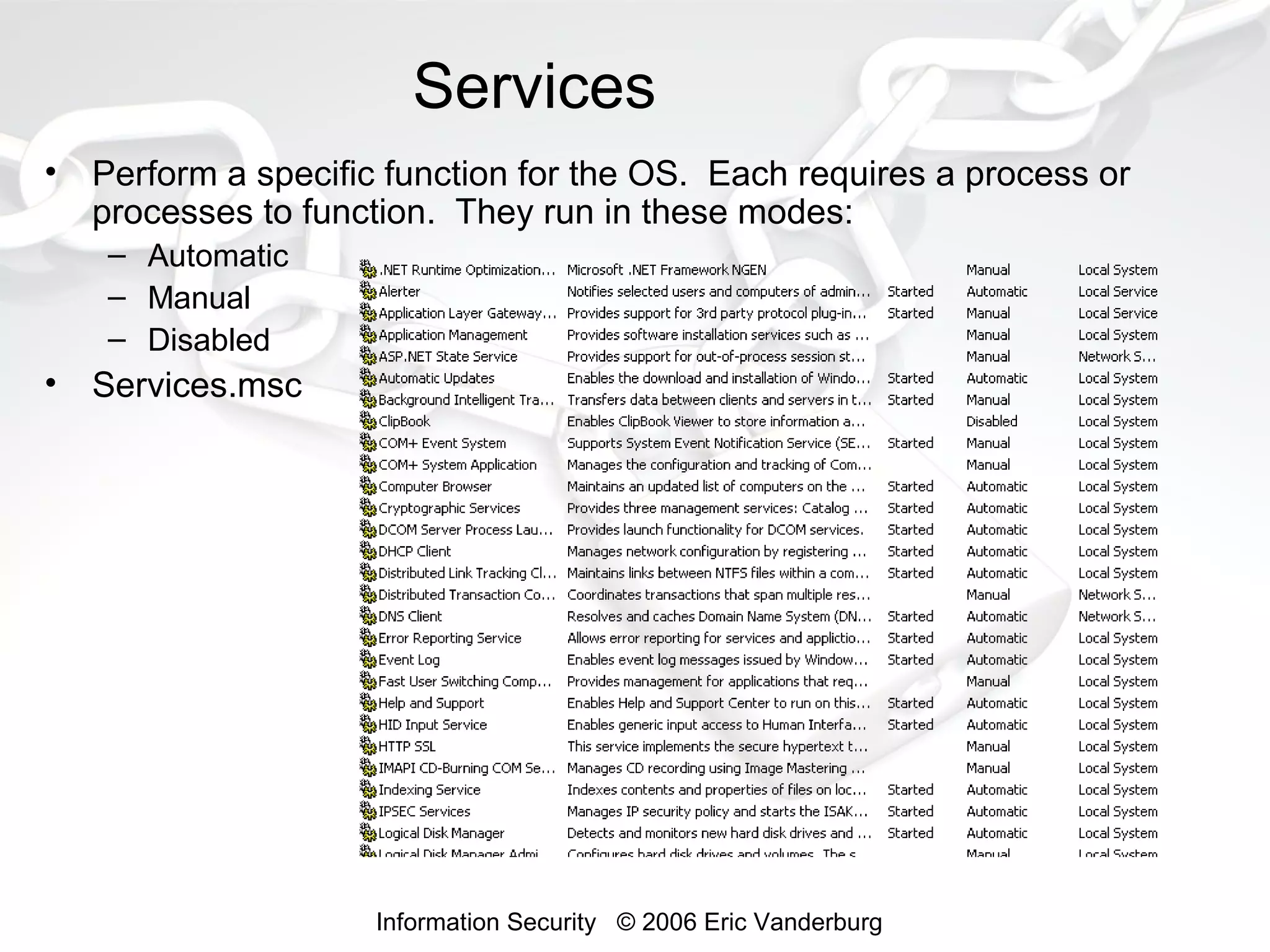 Services
•

Perform a specific function for the OS. Each requires a process or
processes to function. They run in these modes:
– Automatic
– Manual
– Disabled

•

Services.msc

Information Security © 2006 Eric Vanderburg

 