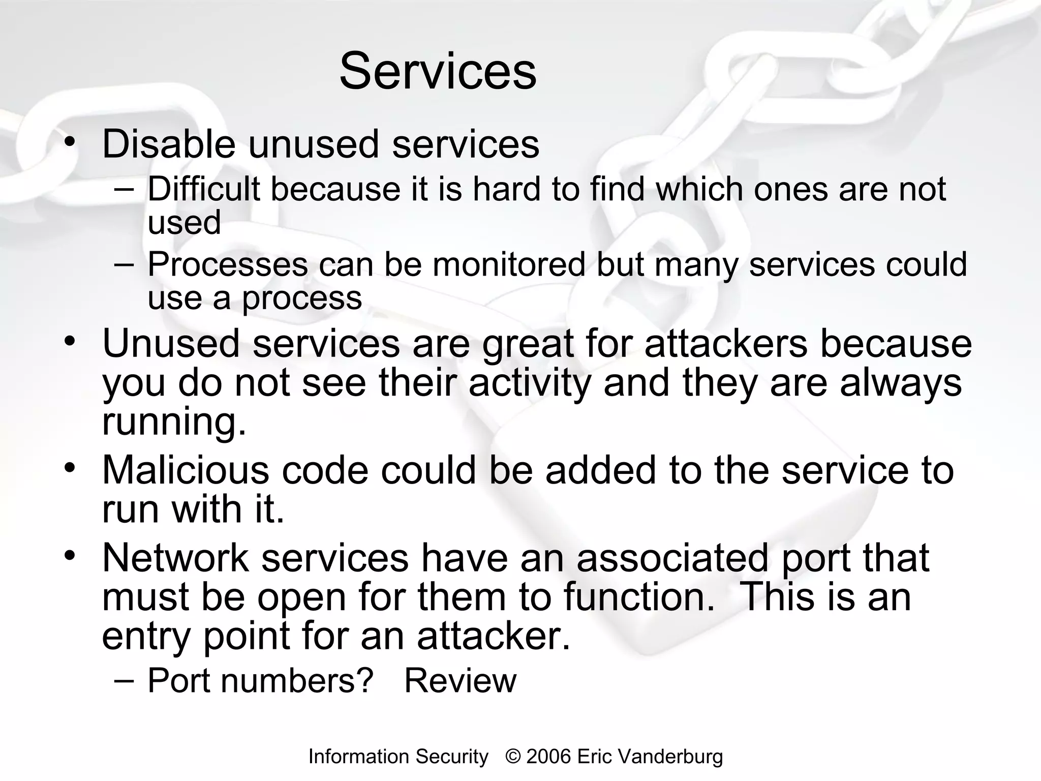 Services
• Disable unused services
– Difficult because it is hard to find which ones are not
used
– Processes can be monitored but many services could
use a process

• Unused services are great for attackers because
you do not see their activity and they are always
running.
• Malicious code could be added to the service to
run with it.
• Network services have an associated port that
must be open for them to function. This is an
entry point for an attacker.
– Port numbers? Review
Information Security © 2006 Eric Vanderburg

 