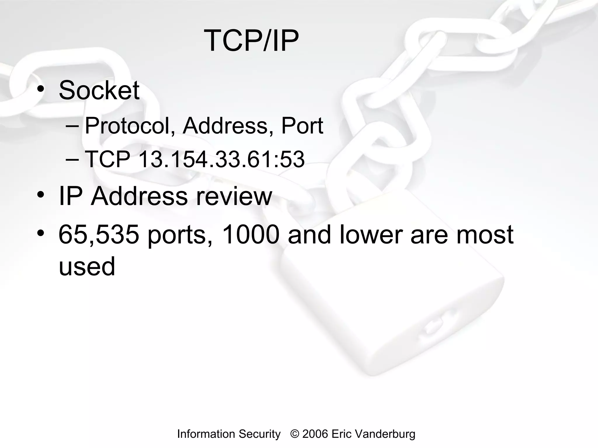 TCP/IP
• Socket
– Protocol, Address, Port
– TCP 13.154.33.61:53

• IP Address review
• 65,535 ports, 1000 and lower are most
used

Information Security © 2006 Eric Vanderburg

 