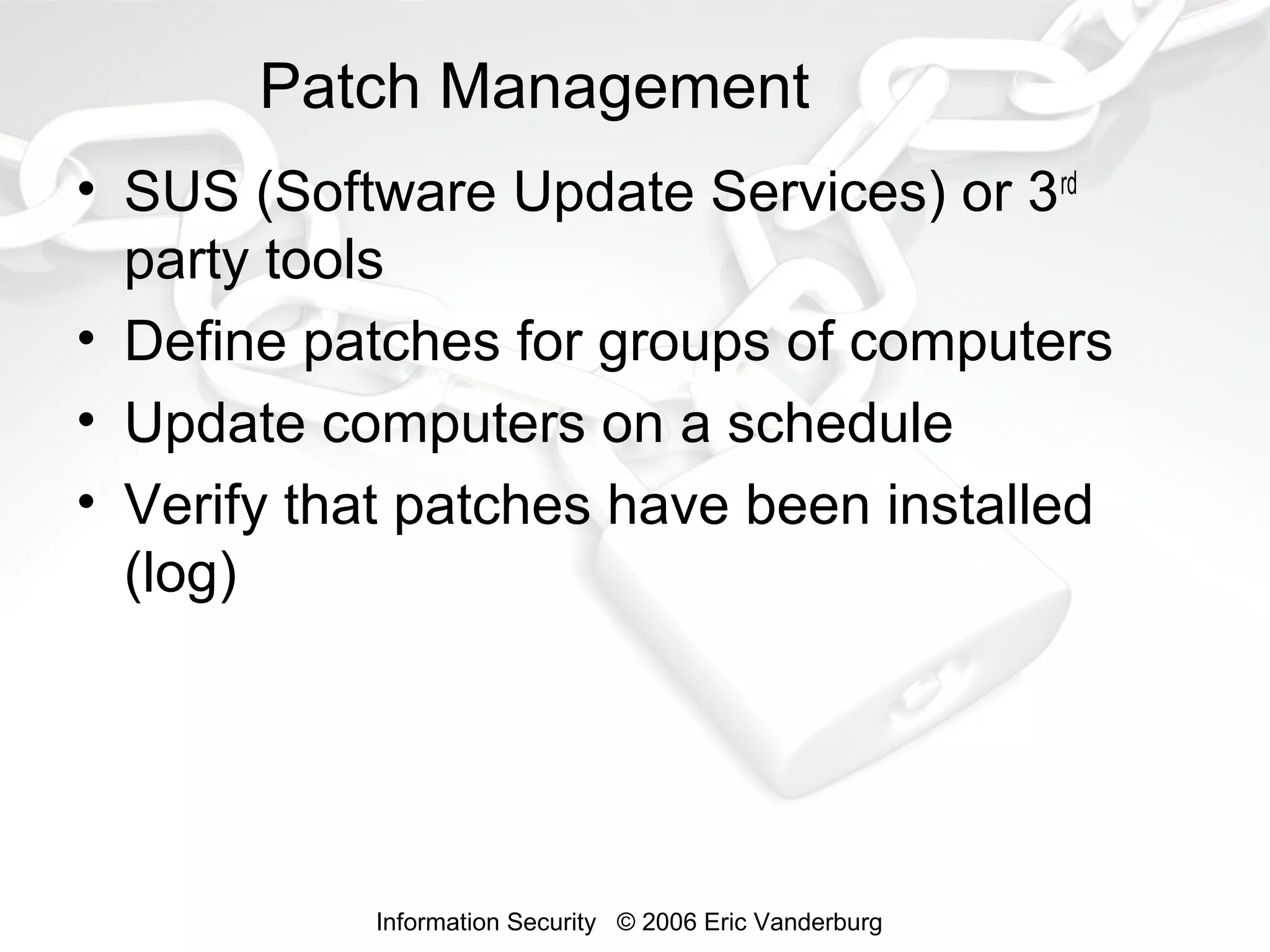 Patch Management
• SUS (Software Update Services) or 3rd
party tools
• Define patches for groups of computers
• Update computers on a schedule
• Verify that patches have been installed
(log)

Information Security © 2006 Eric Vanderburg

 