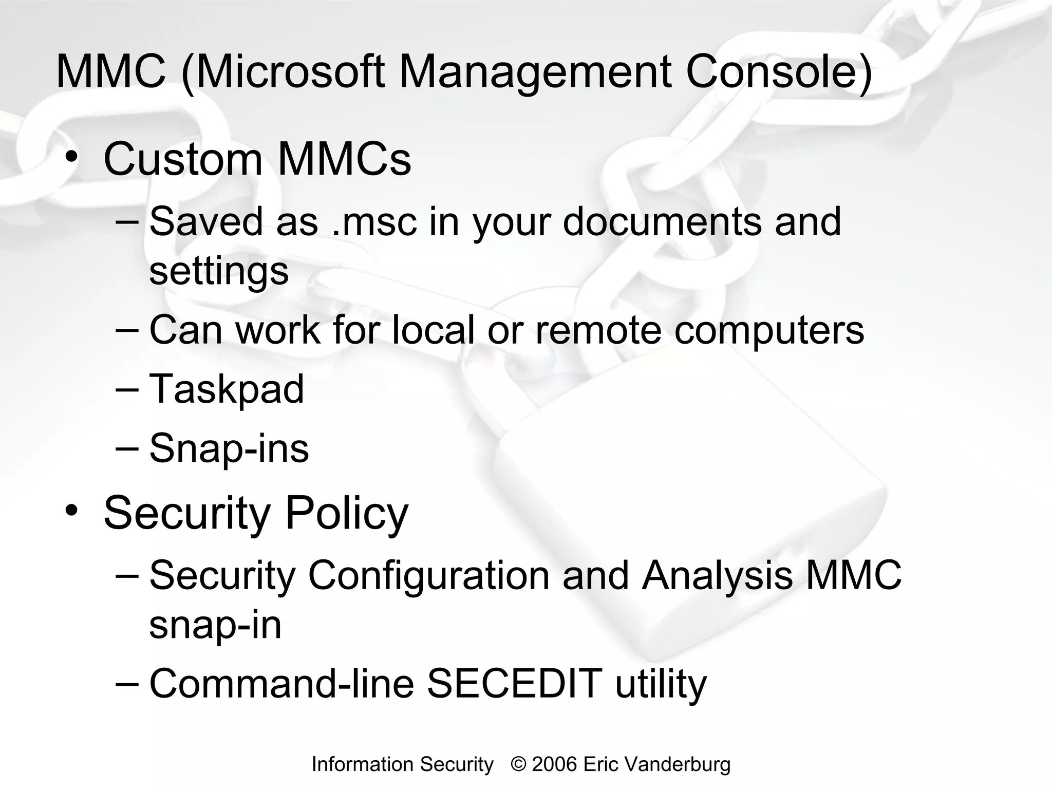 MMC (Microsoft Management Console)
• Custom MMCs
– Saved as .msc in your documents and
settings
– Can work for local or remote computers
– Taskpad
– Snap-ins

• Security Policy
– Security Configuration and Analysis MMC
snap-in
– Command-line SECEDIT utility
Information Security © 2006 Eric Vanderburg

 