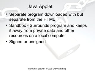 Java Applet
• Separate program downloaded with but
separate from the HTML
• Sandbox - Surrounds program and keeps
it away from private data and other
resources on a local computer
• Signed or unsigned

Information Security © 2006 Eric Vanderburg

 