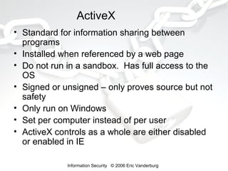 ActiveX
• Standard for information sharing between
programs
• Installed when referenced by a web page
• Do not run in a sandbox. Has full access to the
OS
• Signed or unsigned – only proves source but not
safety
• Only run on Windows
• Set per computer instead of per user
• ActiveX controls as a whole are either disabled
or enabled in IE
Information Security © 2006 Eric Vanderburg

 