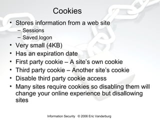 Cookies
• Stores information from a web site
– Sessions
– Saved logon

•
•
•
•
•
•

Very small (4KB)
Has an expiration date
First party cookie – A site’s own cookie
Third party cookie – Another site’s cookie
Disable third party cookie access
Many sites require cookies so disabling them will
change your online experience but disallowing
sites
Information Security © 2006 Eric Vanderburg

 
