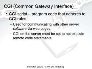 CGI (Common Gateway Interface)
• CGI script – program code that adheres to
CGI rules.
– Used for communicating with other server
software via web pages.
– CGI on the server must be set to not execute
remote code statements

Information Security © 2006 Eric Vanderburg

 