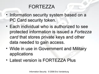 FORTEZZA
• Information security system based on a
PC Card security token.
• Each individual who is authorized to see
protected information is issued a Fortezza
card that stores private keys and other
data needed to gain access.
• Wide in use in Government and Military
applications
• Latest version is FORTEZZA Plus
Information Security © 2006 Eric Vanderburg

 