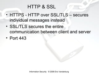 HTTP & SSL
• HTTPS - HTTP over SSL/TLS – secures
individual messages instead
• SSL/TLS secures the entire
communication between client and server
• Port 443

Information Security © 2006 Eric Vanderburg

 