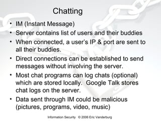 Chatting
• IM (Instant Message)
• Server contains list of users and their buddies
• When connected, a user’s IP & port are sent to
all their buddies.
• Direct connections can be established to send
messages without involving the server.
• Most chat programs can log chats (optional)
which are stored locally. Google Talk stores
chat logs on the server.
• Data sent through IM could be malicious
(pictures, programs, video, music)
Information Security © 2006 Eric Vanderburg

 