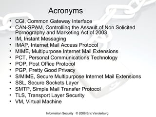 Acronyms
• CGI, Common Gateway Interface
• CAN-SPAM, Controlling the Assault of Non Solicited
Pornography and Marketing Act of 2003
• IM, Instant Messaging
• IMAP, Internet Mail Access Protocol
• MIME, Multipurpose Internet Mail Extensions
• PCT, Personal Communications Technology
• POP, Post Office Protocol
• PGP, Pretty Good Privacy
• S/MIME, Secure Multipurpose Internet Mail Extensions
• SSL, Secure Sockets Layer
• SMTP, Simple Mail Transfer Protocol
• TLS, Transport Layer Security
• VM, Virtual Machine
Information Security © 2006 Eric Vanderburg

 