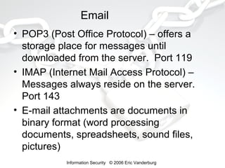 Email
• POP3 (Post Office Protocol) – offers a
storage place for messages until
downloaded from the server. Port 119
• IMAP (Internet Mail Access Protocol) –
Messages always reside on the server.
Port 143
• E-mail attachments are documents in
binary format (word processing
documents, spreadsheets, sound files,
pictures)
Information Security © 2006 Eric Vanderburg

 