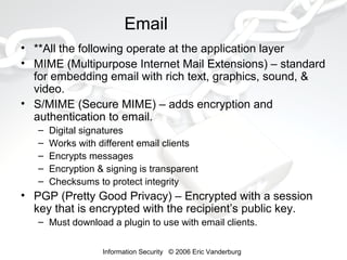 Email
• **All the following operate at the application layer
• MIME (Multipurpose Internet Mail Extensions) – standard
for embedding email with rich text, graphics, sound, &
video.
• S/MIME (Secure MIME) – adds encryption and
authentication to email.
–
–
–
–
–

Digital signatures
Works with different email clients
Encrypts messages
Encryption & signing is transparent
Checksums to protect integrity

• PGP (Pretty Good Privacy) – Encrypted with a session
key that is encrypted with the recipient’s public key.
– Must download a plugin to use with email clients.
Information Security © 2006 Eric Vanderburg

 