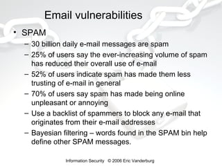 Email vulnerabilities
• SPAM
– 30 billion daily e-mail messages are spam
– 25% of users say the ever-increasing volume of spam
has reduced their overall use of e-mail
– 52% of users indicate spam has made them less
trusting of e-mail in general
– 70% of users say spam has made being online
unpleasant or annoying
– Use a backlist of spammers to block any e-mail that
originates from their e-mail addresses
– Bayesian filtering – words found in the SPAM bin help
define other SPAM messages.
Information Security © 2006 Eric Vanderburg

 