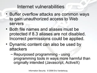 Internet vulnerabilities
• Buffer overflow attacks are common ways
to gain unauthorized access to Web
servers
• Both file names and aliases must be
protected if 8.3 aliases are not disabled.
Incorrect permissions could be applied.
• Dynamic content can also be used by
attackers
– Repurposed programming - using
programming tools in ways more harmful than
originally intended (Javascript, ActiveX)
Information Security © 2006 Eric Vanderburg

 