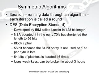 Symmetric Algorithms
• Iteration – running data through an algorithm –
each iteration is called a round
• DES (Data Encryption Standard)
– Developed by IBM called Lucifer in 128 bit length.
– NSA adopted it in the early 70’s but shortened the
length to 56 bits
– Block cipher
– 56 bit because the 64 bit parity is not used so 1 bit
per byte is lost.
– 64 bits of plaintext is iterated 16 times
– Uses weak keys, can be broken in about 3 hours
Information Security © 2006 Eric Vanderburg

 