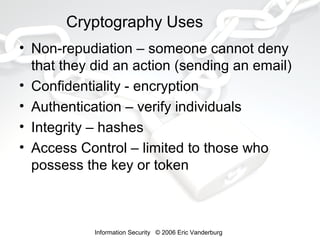 Cryptography Uses
• Non-repudiation – someone cannot deny
that they did an action (sending an email)
• Confidentiality - encryption
• Authentication – verify individuals
• Integrity – hashes
• Access Control – limited to those who
possess the key or token

Information Security © 2006 Eric Vanderburg

 