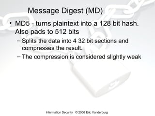 Message Digest (MD)
• MD5 - turns plaintext into a 128 bit hash.
Also pads to 512 bits
– Splits the data into 4 32 bit sections and
compresses the result.
– The compression is considered slightly weak

Information Security © 2006 Eric Vanderburg

 