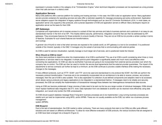 9/20/2015 Enterprise Service Bus
http://www.oracle.com/technetwork/articles/soa/ind­soa­esb­1967705.html 3/10
expressed in process models or the category of an "Orchestration Engine," when technical integration processes can be expressed as a long process
chain that calls services in a distinct order.
Application Servers
Many ESB platforms offer a service platform for building and hosting services. In this case, the ESB is also an application server. Many application
servers provide containers for operating services and also offer a restricted capability for message processing and policy enforcement. Application
server adapters support the integration of legacy systems through technologies such as Java EE Connector Architecture (JCA). In most cases, an
application server only supports a few protocols, and a precise separation of ESB and application servers is difficult. Many developers require an
application server as the basis for their ESB.
API Gateways
Companies and organizations aim to expose access to a subset of their key services and data to business partners and customers in an easy­to­use,
standardized manner in the form of an API. This implies distinct security, performance, integration concerns that can then be addressed by API
gateways. They encompass features for threat protection to ensure Quality of Service. They are not an ESB but do provide a certain overlap in terms
of features. Examples for such shared features are transformations
and routings.
A general rule of thumb to note is that when services are exposed to the outside world, an API gateway is a tool to be considered. It is positioned
outside of the Intranet, typically in the DMZ. It manages only the subset of services that is communicating with external parties.
An ESB is used for service virtualization, typically manage a much larger set of services, and is positioned inside the Intranet.
When Should an ESB be Used?
Are there best practices to determine when the implementation of an ESB is worthwhile? The use of an ESB is worth considering when three or more
applications or services need to be integrated. A simple point­to­point integration is significantly easier and much more cost­effective when
connecting two applications. An ESB can also be worthwhile if services are going to be incorporated from external service providers over which the
company has no control. The ESB can then be used to monitor the service level agreements that the external provider guarantees. The impact of the
adjustments to service contracts can further be kept to a minimum, as the ESB continues to provide a stable interface while making the necessary
changes to the messages.
If many different protocols, such as HTTP, SOAP, and FTP, are to be used and standardized to one protocol like SOAP, the ESB can perform the
necessary protocol transformation. If services are to be consistently incorporated into an architecture to be able to receive, process, and produce
messages, then the use of ESB is also suitable. This is also applicable if a collection of pre­defined components and adapters need to be accessed,
which allows various protocols and legacy applications to be integrated in a standardized fashion. If messages need to be reliably and securely
processed, the ESB can simplify the implementation of transactional message flows between two heterogeneous transactional data sources.
Using an ESB can become problematic if large volumes of data need to be sent via the bus as a large number of individual messages. ESBs should
never replace traditional data integration like ETL tools. Data replication from one database to another can be resolved more efficiently using data
integration, as it would only burden the ESB unnecessarily.
An ESB should support stateless message flows if long­term business processes are to be implemented. Long­running business processes are
stateful and can best be implemented using BPEL and/or BPMN. These are not usually available via the ESB, but rather via a business process
management
system (BPMS).
ESB Blueprint
Due to the lack of standardization, the ESB market is rather confusing. There are many products that claim to be ESBs but offer quite different
solutions and are based on different architectures. To allow for more effective evaluation of ESB products, the various functions that are assigned to
an ESB have been arranged into a blueprint (Figure 2).
 