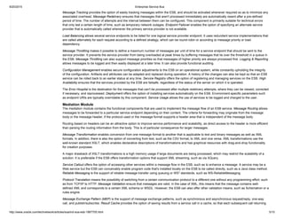 9/20/2015 Enterprise Service Bus
http://www.oracle.com/technetwork/articles/soa/ind­soa­esb­1967705.html 5/10
Message Tracking provides the option of easily tracking messages within the ESB, and should be activated whenever required so as to minimize any
associated overhead. Message Redelivery ensures that messages that aren't processed immediately are automatically resent after a pre­defined
period of time. The number of attempts and the interval between them can be configured. This component is primarily suitable for technical errors
that only last a certain length of time, such as temporary network outages. Endpoint Failover enables the option of specifying an alternate service
provider that is automatically called whenever the primary service provider is not available.
Load Balancing allows several service endpoints to be listed for one logical service provider endpoint. It uses redundant service implementations that
are called alternately for each request according to a defined strategy, which can be round­robin or according to message priority or load
dependency.
Message Throttling makes it possible to define a maximum number of messages per unit of time for a service endpoint that should be sent to the
service provider. It prevents the service provider from being overloaded at peak times by buffering messages that lie over the threshold in a queue in
the ESB. Message Throttling can also support message priorities so that messages of higher priority are always processed first. Logging & Reporting
allows messages to be logged and then easily displayed at a later time. It can also provide functional auditing.
Configuration Management enables secure configuration adjustments to the ESB on an operational system, while constantly upholding the integrity
of the configuration. Artifacts and attributes can be adapted and replaced during operation. A history of the changes can also be kept so that an ESB
service can be rolled back to an earlier status at any time. Service Registry offers the option of registering and managing services on the ESB. High
Availability ensures that the services provided by the ESB are failsafe, regardless of the status of the server on which it is operated.
The Error Hospital is the destination for the messages that can't be processed after multiple redelivery attempts, where they can be viewed, corrected
if necessary, and reprocessed. Deployment offers the option of installing services automatically on the ESB. Environment­specific parameters such
as endpoint URIs are typically overridable by this component. Service Usage allows the use of services to be logged and charged to the user.
Mediation Module
The mediation module contains the functional components that are used to implement the message flow of an ESB service. Message Routing allows
messages to be forwarded to a particular service endpoint depending on their content. The criteria for forwarding may originate from the message
body or the message header, if the protocol used or the message format supports a header area that is independent of the message body.
Routing based on headers can be an attractive option to improve service performance and scalability, as direct access to the header is more efficient
than parsing the routing information from the body. This is of particular consequence for larger messages.
Message Transformation enables conversion from one message format to another that is applicable to text and binary messages as well as XML
formats. In addition, there is also the option of converting from text, such as the CSV format, to XML and vice versa. XML transformations use the
well­known standard XSLT, which enables declarative descriptions of transformations and has graphical resources with drag­and­drop functionality
for creation purposes.
A major drawback of XSLT transformations is a high memory usage if large documents are being processed, which may restrict the scalability of a
solution. It is preferable if the ESB offers transformation options that support XML streaming, such as via XQuery.
Service Callout offers the option of accessing other services within a message flow in the ESB, such as to enhance a message. A service may be a
Web service but the ESB can conceivably enable program code that's installed locally on the ESB to be called directly, such as a Java class method.
Reliable Messaging is the support of reliable message transfer using queuing or WS* standards, such as WS­ReliableMessaging.
Protocol Translation means the possibility of switching from a certain communication protocol to a different one without any programming effort, such
as from TCP/IP to HTTP. Message Validation ensure that messages are valid. In the case of XML, this means that the message contains well­
defined XML and corresponds to a certain XML schema or WSDL. However, the ESB can also offer other validation means, such as Schematron or a
rules engine.
Message Exchange Pattern (MEP) is the support of message exchange patterns, such as synchronous and asynchronous request/reply, one­way
call, and publish/subscribe. Result Cache provides the option of saving results from a service call in a cache, so that each subsequent call returning
 