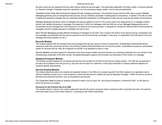 9/20/2015 Enterprise Service Bus
http://www.oracle.com/technetwork/articles/soa/ind­soa­esb­1967705.html 6/10
the same result can be answered from the cache without calling the service again. This particularly applicable if the data is static or requires sporadic
or infrequent changes. Potentially expensive operations, such as accessing a legacy system, can be reduced significantly.
Transaction allows ESBs offer transactional integrity through message processing. The persistent queues that the ESB uses to support Reliable
Messaging generally work as transactional data sources, and can therefore participate in heterogeneous transactions. In addition, the ESB can offer
a distributed transaction manager that can coordinate distributed transactions via heterogeneous data sources using the two­phase commit protocol.
Message Resequencing allows a flow of messages that belong together but aren't in the correct order to be resequenced. In a message­oriented
solution with parallel processing of messages, the sequence in which the messages enter the ESB can be lost. Message Resequencing can be
incorporated into the message flow If the sequence is of import for the service provider. A resequencer contains an internal buffer that processes the
messages until the complete sequence is available and can be sent.
Pass­Through Messaging provides efficient forwarding of messages by the ESB. This is useful if the ESB is to be used for service virtualization and
the messages are forwarded from the service consumer to the service provider unchanged. In this case, it is applicable if the ESB doesn't touch the
message and simply passes it on as is.
Security Module
This module supports both the transport­level and message­level security using a number of components. Authentication authenticates service
consumers when they access the service in the ESB and verifies ESB authentication for the service provider. Authorization provides an authorization
system for services that can often be configured via XACML to be assigned to users or roles.
Security Mediation provides support for interactions that communicate outside of security domains by converting credentials from one domain to the
corresponding credentials of the other domain. Encryption/Decryption supports the encryption and decryption of the content of a message.
Adapters/Transport Module
This module includes adapters for connecting services that are provided by the ESB via the Service Hosting module. The ESB can be assumed to
provide a set of adapters from the ground up, and also has the option for customers or third­party developers to develop additional adapters for
customer­specific requirements.
Service Hosting Module
This module allows services to be installed and operated directly on the ESB and is usually required if the ESB is based on an application server.
Service Container provides one or more containers in which the services are installed and service lifecycles managed. It offers the service access to
technical cross­sectional functions, such as transactions and security.
The Component Model provides an abstract component model, such as Java EJB, Java Spring Framework, or Microsoft COM+, on the basis on
which the services are created.
Scenarios for the Practical Use of an ESB
The symbols shown in Figure 3 are used to graphically describe the various scenarios without needing to refer to products and tools. The symbols
have been taken from [1] and further added to, in accordance with ESB functionalities.
 