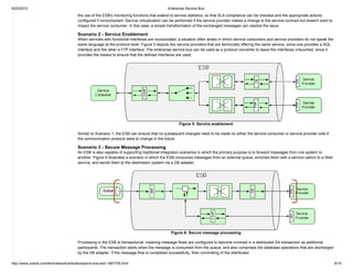 9/20/2015 Enterprise Service Bus
http://www.oracle.com/technetwork/articles/soa/ind­soa­esb­1967705.html 8/10
the use of the ESB's monitoring functions that extend to service statistics, so that SLA compliance can be checked and the appropriate actions
configured if noncompliant. Service virtualization can be performed if the service provider makes a change to the service contract but doesn't want to
impact the service consumer. In this case, a simple transformation of the exchanged messages can resolve the issue.
Scenario 2 ­ Service Enablement
When services with functional interfaces are incorporated, a situation often arises in which service consumers and service providers do not speak the
same language at the protocol level. Figure 5 depicts two service providers that are technically offering the same service, since one provides a SQL
interface and the other a FTP interface. The enterprise service bus can be used as a protocol converter to leave the interfaces untouched, since it
provides the means to ensure that the defined interfaces are used.
Figure 5: Service enablement
Similar to Scenario 1, the ESB can ensure that no subsequent changes need to be made on either the service consumer or service provider side if
the communication protocol were to change in the future.
Scenario 3 ­ Secure Message Processing
An ESB is also capable of supporting traditional integration scenarios in which the primary purpose is to forward messages from one system to
another. Figure 6 illustrates a scenario in which the ESB consumes messages from an external queue, enriches them with a service callout to a Web
service, and sends them to the destination system via a DB adapter.
Figure 6: Secure message processing
Processing in the ESB is transactional, meaning message flows are configured to become involved in a distributed XA transaction as additional
participants. The transaction starts when the message is consumed from the queue, and also comprises the database operations that are discharged
by the DB adapter. If the message flow is completed successfully, then committing of the distributed
 