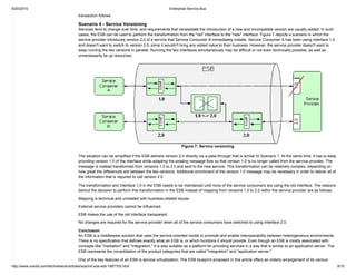 9/20/2015 Enterprise Service Bus
http://www.oracle.com/technetwork/articles/soa/ind­soa­esb­1967705.html 9/10
transaction follows.
Scenario 4 ­ Service Versioning
Services tend to change over time, and requirements that necessitate the introduction of a new and incompatible version are usually added. In such
cases, the ESB can be used to perform the transformation from the "old" interface to the "new" interface. Figure 7 depicts a scenario in which the
service provider introduces version 2.0 of a service that Service Consumer B immediately installs. Service Consumer A has been using Interface 1.0
and doesn't want to switch to version 2.0, since it wouldn't bring any added value to their business. However, the service provider doesn't want to
keep running the two versions in parallel. Running the two interfaces simultaneously may be difficult or not even technically possible, as well as
unnecessarily tie up resources.
Figure 7: Service versioning
The situation can be simplified if the ESB delivers version 2.0 directly via a pass­through that is similar to Scenario 1. At the same time, it has to keep
providing version 1.0 of the interface while adapting the existing message flow so that version 1.0 is no longer called from the service provider. The
message is instead transformed from versions 1.0 to 2.0 and sent to the new service. This transformation can be relatively complex, depending on
how great the differences are between the two versions. Additional enrichment of the version 1.0 message may be necessary in order to deliver all of
the information that is required to call version 2.0.
The transformation and Interface 1.0 in the ESB needs to be maintained until none of the service consumers are using the old interface. The reasons
behind the decision to perform this transformation in the ESB instead of mapping from versions 1.0 to 2.0 within the service provider are as follows:
Mapping is technical and unrelated with business­related issues.
External service providers cannot be influenced.
ESB makes the use of the old interface transparent.
No changes are required for the service provider when all of the service consumers have switched to using Interface 2.0.
Conclusion
An ESB is a middleware solution that uses the service­oriented model to promote and enable interoperability between heterogeneous environments.
There is no specification that defines exactly what an ESB is, or which functions it should provide. Even though an ESB is mostly associated with
concepts like "mediation" and "integration," it is also suitable as a platform for providing services in a way that is similar to an application server. The
ESB represents the consolidation of the product categories that are called "integration" and "application server."
One of the key features of an ESB is service virtualization. The ESB blueprint proposed in this article offers an orderly arrangement of its various
 