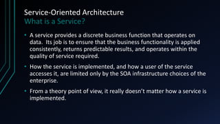 Service-Oriented Architecture
What is a Service?
• A service provides a discrete business function that operates on
data. Its job is to ensure that the business functionality is applied
consistently, returns predictable results, and operates within the
quality of service required.
• How the service is implemented, and how a user of the service
accesses it, are limited only by the SOA infrastructure choices of the
enterprise.
• From a theory point of view, it really doesn’t matter how a service is
implemented.
 