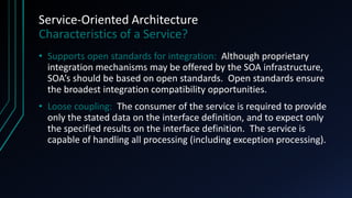 Service-Oriented Architecture
Characteristics of a Service?
• Supports open standards for integration: Although proprietary
integration mechanisms may be offered by the SOA infrastructure,
SOA’s should be based on open standards. Open standards ensure
the broadest integration compatibility opportunities.
• Loose coupling: The consumer of the service is required to provide
only the stated data on the interface definition, and to expect only
the specified results on the interface definition. The service is
capable of handling all processing (including exception processing).
 