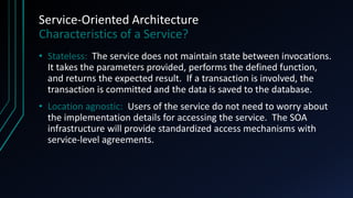 Service-Oriented Architecture
Characteristics of a Service?
• Stateless: The service does not maintain state between invocations.
It takes the parameters provided, performs the defined function,
and returns the expected result. If a transaction is involved, the
transaction is committed and the data is saved to the database.
• Location agnostic: Users of the service do not need to worry about
the implementation details for accessing the service. The SOA
infrastructure will provide standardized access mechanisms with
service-level agreements.
 