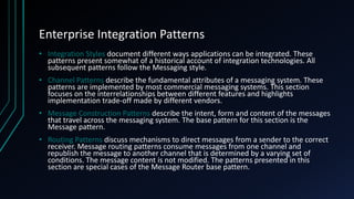 Enterprise Integration Patterns
• Integration Styles document different ways applications can be integrated. These
patterns present somewhat of a historical account of integration technologies. All
subsequent patterns follow the Messaging style.
• Channel Patterns describe the fundamental attributes of a messaging system. These
patterns are implemented by most commercial messaging systems. This section
focuses on the interrelationships between different features and highlights
implementation trade-off made by different vendors.
• Message Construction Patterns describe the intent, form and content of the messages
that travel across the messaging system. The base pattern for this section is the
Message pattern.
• Routing Patterns discuss mechanisms to direct messages from a sender to the correct
receiver. Message routing patterns consume messages from one channel and
republish the message to another channel that is determined by a varying set of
conditions. The message content is not modified. The patterns presented in this
section are special cases of the Message Router base pattern.
 