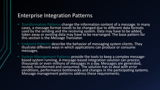 Enterprise Integration Patterns
• Transformation Patterns change the information content of a message. In many
cases, a message format needs to be changed due to different data formats
used by the sending and the receiving system. Data may have to be added,
taken away or existing data may have to be rearranged. The base pattern for
this section is the Message Translator.
• Endpoint Patterns describe the behavior of messaging system clients. They
illustrate different ways in which applications can produce or consume
messages.
• System Management Patterns provide the tools to keep a complex message-
based system running. A message-based integration solution can process
thousands or even millions of messages in a day. Messages are generated,
routed, transformed and consumed. The solution has to deal with error
conditions, performance bottlenecks and changes in the participating systems.
Message management patterns address these requirements.
 