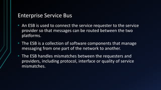 Enterprise Service Bus
• An ESB is used to connect the service requester to the service
provider so that messages can be routed between the two
platforms.
• The ESB is a collection of software components that manage
messaging from one part of the network to another.
• The ESB handles mismatches between the requesters and
providers, including protocol, interface or quality of service
mismatches.
 
