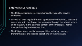 Enterprise Service Bus
• The ESB processes messages exchanged between the service
endpoints.
• In contrast with regular business application components, the ESB is
concerned with the flow of the messages through the infrastructure
and not just with the business content of the messages. Rather
than performing business functions.
• The ESB performs mediation capabilities including, routing,
transformation, and logging operations on the messages.
 