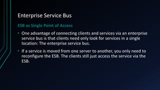 Enterprise Service Bus
ESB as Single Point of Access
• One advantage of connecting clients and services via an enterprise
service bus is that clients need only look for services in a single
location: The enterprise service bus.
• If a service is moved from one server to another, you only need to
reconfigure the ESB. The clients still just access the service via the
ESB.
 