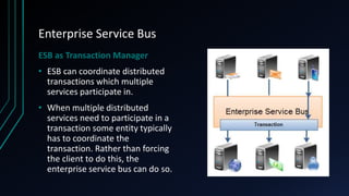 Enterprise Service Bus
ESB as Transaction Manager
• ESB can coordinate distributed
transactions which multiple
services participate in.
• When multiple distributed
services need to participate in a
transaction some entity typically
has to coordinate the
transaction. Rather than forcing
the client to do this, the
enterprise service bus can do so.
 
