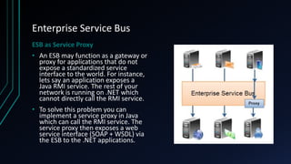 Enterprise Service Bus
ESB as Service Proxy
• An ESB may function as a gateway or
proxy for applications that do not
expose a standardized service
interface to the world. For instance,
lets say an application exposes a
Java RMI service. The rest of your
network is running on .NET which
cannot directly call the RMI service.
• To solve this problem you can
implement a service proxy in Java
which can call the RMI service. The
service proxy then exposes a web
service interface (SOAP + WSDL) via
the ESB to the .NET applications.
 