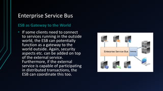 Enterprise Service Bus
ESB as Gateway to the World
• If some clients need to connect
to services running in the outside
world, the ESB can potentially
function as a gateway to the
world outside. Again, security
aspects etc. can be added on top
of the external service.
Furthermore, if the external
service is capable of participating
in distributed transactions, the
ESB can coordinate this too.
 