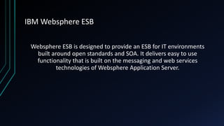 IBM Websphere ESB
Websphere ESB is designed to provide an ESB for IT environments
built around open standards and SOA. It delivers easy to use
functionality that is built on the messaging and web services
technologies of Websphere Application Server.
 