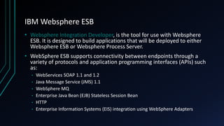 IBM Websphere ESB
• Websphere Integration Developer, is the tool for use with Websphere
ESB. It is designed to build applications that will be deployed to either
Websphere ESB or Websphere Process Server.
• WebSphere ESB supports connectivity between endpoints through a
variety of protocols and application programming interfaces (APIs) such
as:
• WebServices SOAP 1.1 and 1.2
• Java Message Service (JMS) 1.1
• WebSphere MQ
• Enterprise Java Bean (EJB) Stateless Session Bean
• HTTP
• Enterprise Information Systems (EIS) integration using WebSphere Adapters
 