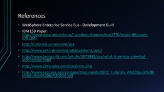 References
• WebSphere Enterprise Service Bus - Development Guid
• IBM ESB Paper:
http://www.eecg.utoronto.ca/~jacobsen/courses/ece1770/reader06/paper-
esb1.pdf
• http://tutorials.jenkov.com/soa
• http://www.enterpriseintegrationpatterns.com/
• http://www.javaworld.com/article/2071889/soa/what-is-service-oriented-
architecture.html
• http://www.j2mesalsa.com/soa/intro.php
• http://www.secc.org.eg/recocape/Documents/SECC_Tutorials_A%20Quick%20I
ntroduction%20to%20SOA.pdf
 