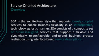 Service-Oriented Architecture
Overview
SOA is the architectural style that supports loosely coupled
services to enable business flexibility in an interoperable,
technology agnostic manner. SOA consists of a composite set
of business-aligned services that support a flexible and
dynamically re-configurable end-to-end business process
realization using interface-based service descriptions.
 