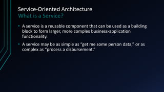Service-Oriented Architecture
What is a Service?
• A service is a reusable component that can be used as a building
block to form larger, more complex business-application
functionality.
• A service may be as simple as “get me some person data,” or as
complex as “process a disbursement.”
 
