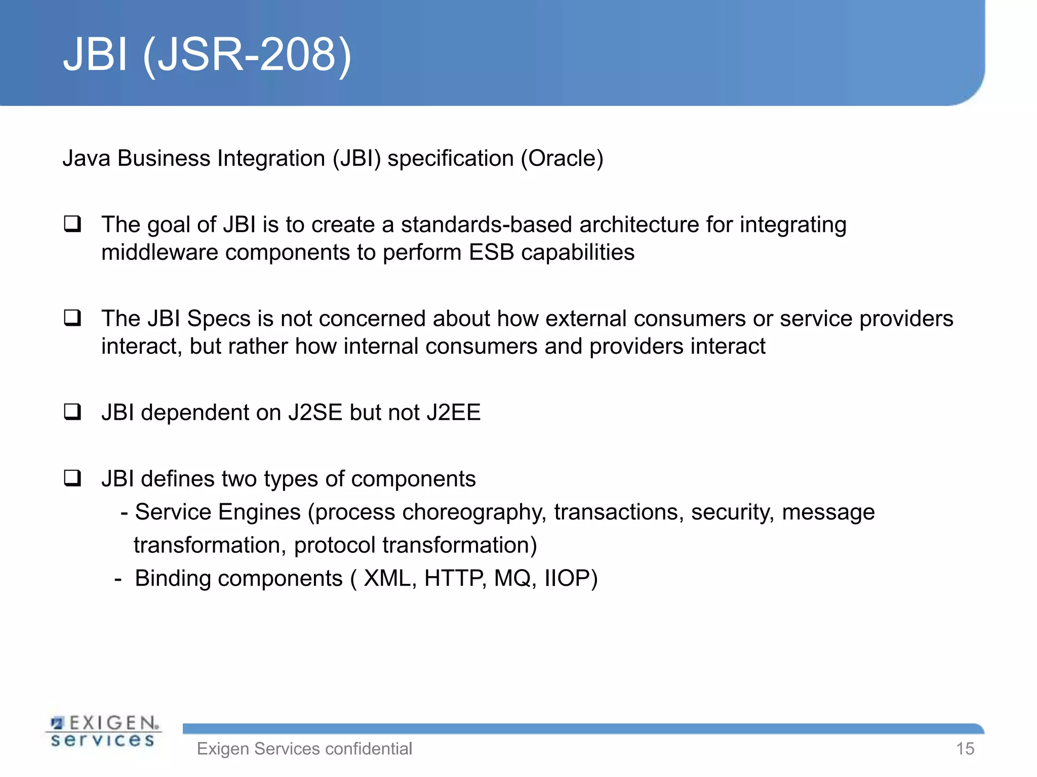 Exigen Services confidential
JBI (JSR-208)
Java Business Integration (JBI) specification (Oracle)
 The goal of JBI is to create a standards-based architecture for integrating
middleware components to perform ESB capabilities
 The JBI Specs is not concerned about how external consumers or service providers
interact, but rather how internal consumers and providers interact
 JBI dependent on J2SE but not J2EE
 JBI defines two types of components
- Service Engines (process choreography, transactions, security, message
transformation, protocol transformation)
- Binding components ( XML, HTTP, MQ, IIOP)
15
 