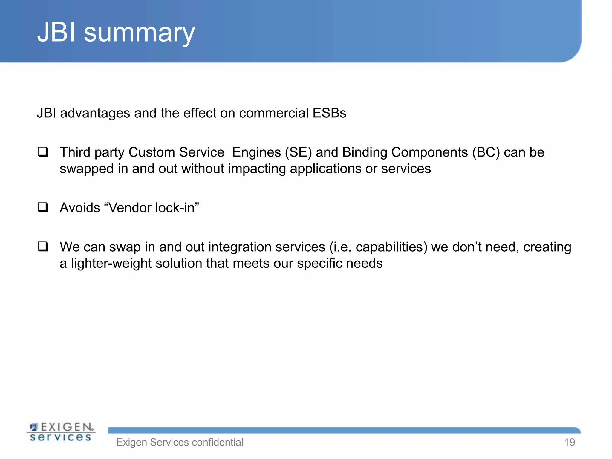 Exigen Services confidential
JBI summary
JBI advantages and the effect on commercial ESBs
 Third party Custom Service Engines (SE) and Binding Components (BC) can be
swapped in and out without impacting applications or services
 Avoids “Vendor lock-in”
 We can swap in and out integration services (i.e. capabilities) we don’t need, creating
a lighter-weight solution that meets our specific needs
19
 