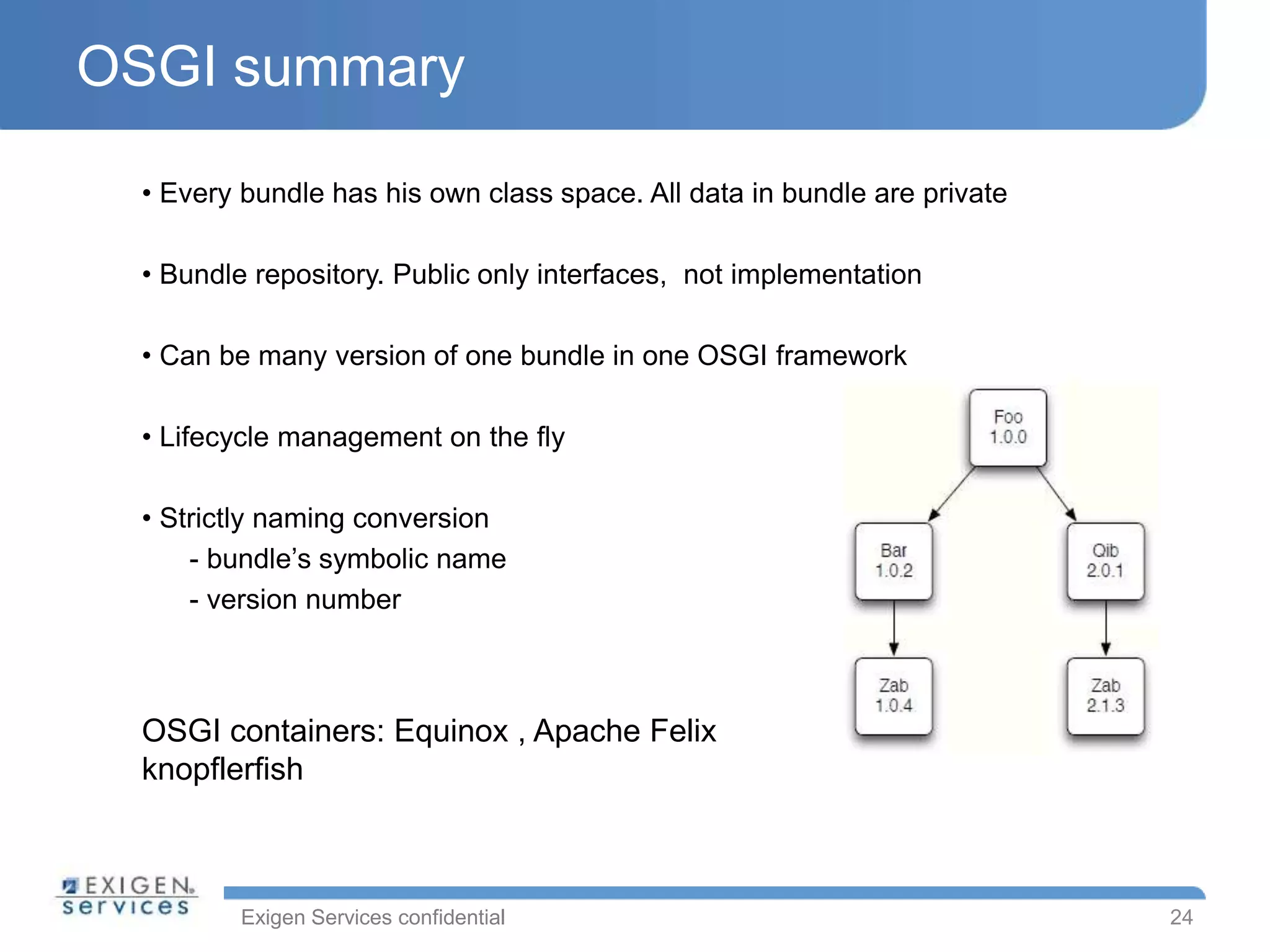 Exigen Services confidential
OSGI summary
24
• Every bundle has his own class space. All data in bundle are private
• Bundle repository. Public only interfaces, not implementation
• Can be many version of one bundle in one OSGI framework
• Lifecycle management on the fly
• Strictly naming conversion
- bundle’s symbolic name
- version number
OSGI containers: Equinox , Apache Felix
knopflerfish
 